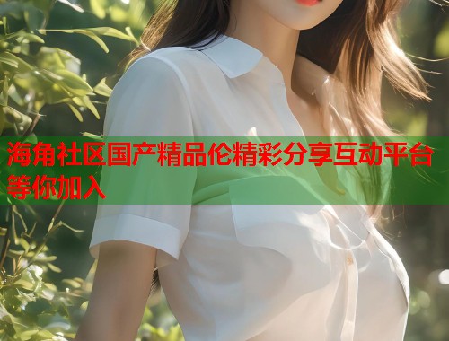 海角社区国产精品伦精彩分享互动平台等你加入