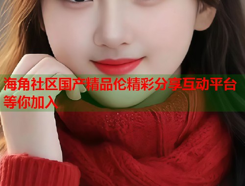 海角社区国产精品伦精彩分享互动平台等你加入  第2张