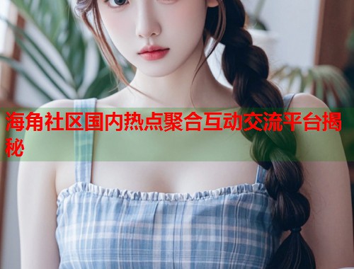 海角社区国内热点聚合互动交流平台揭秘  第1张