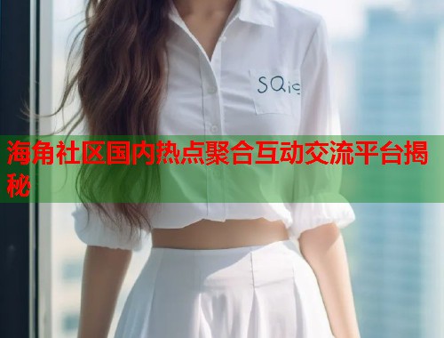 海角社区国内热点聚合互动交流平台揭秘  第2张