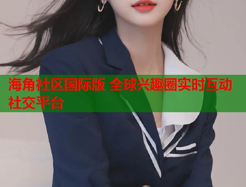 海角社区国际版 全球兴趣圈实时互动社交平台