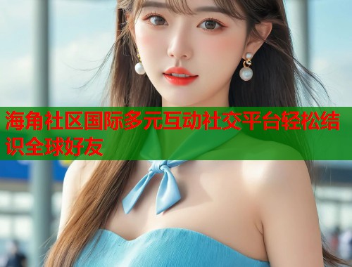 海角社区国际多元互动社交平台轻松结识全球好友  第2张