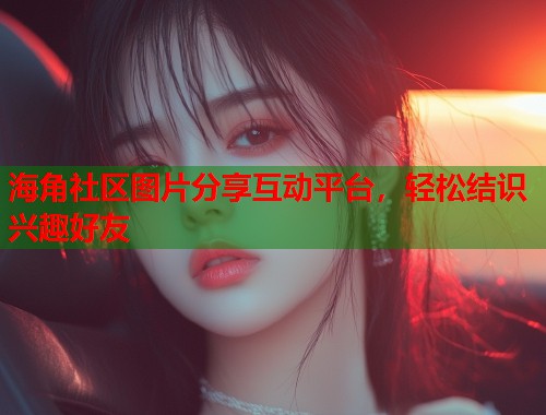 海角社区图片分享互动平台，轻松结识兴趣好友  第2张
