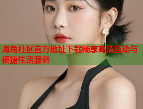 海角社区官方地址下载畅享高清互动与便捷生活服务