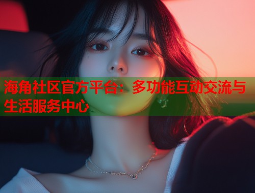 海角社区官方平台：多功能互动交流与生活服务中心  第2张