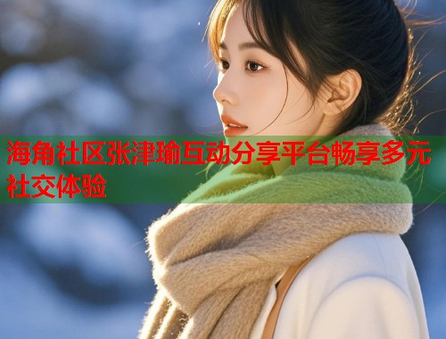 海角社区张津瑜互动分享平台畅享多元社交体验
