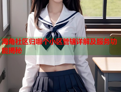 海角社区归哪个小区管辖详解及服务功能揭秘