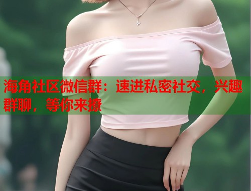 海角社区微信群：速进私密社交，兴趣群聊，等你来撩