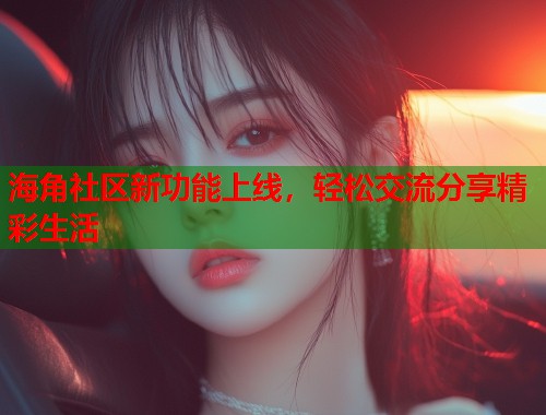 海角社区新功能上线，轻松交流分享精彩生活