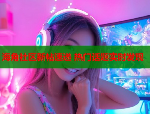 海角社区新帖速递 热门话题实时发现