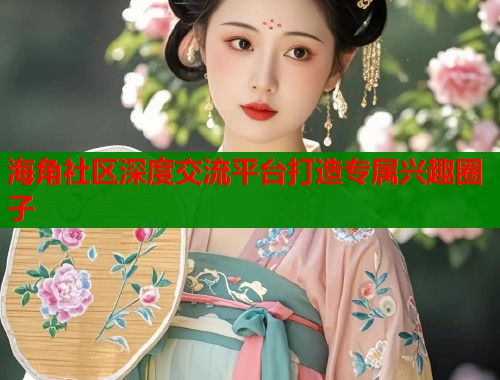 海角社区深度交流平台打造专属兴趣圈子