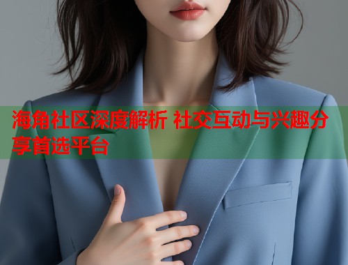 海角社区深度解析 社交互动与兴趣分享首选平台