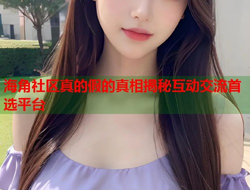 海角社区真的假的真相揭秘互动交流首选平台