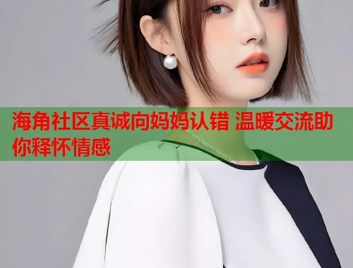海角社区真诚向妈妈认错 温暖交流助你释怀情感