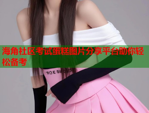 海角社区考试蛋糕图片分享平台助你轻松备考