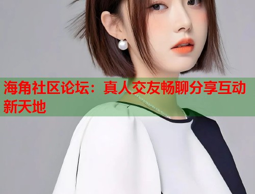 海角社区论坛：真人交友畅聊分享互动新天地