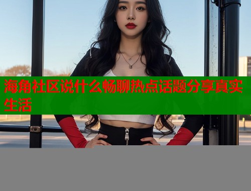 海角社区说什么畅聊热点话题分享真实生活