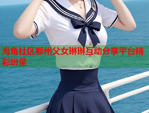 海角社区鄂州父女琳琳互动分享平台精彩纷呈