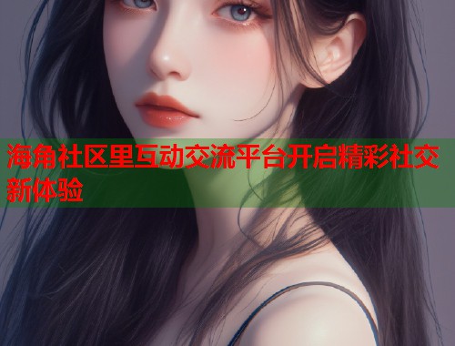 海角社区里互动交流平台开启精彩社交新体验