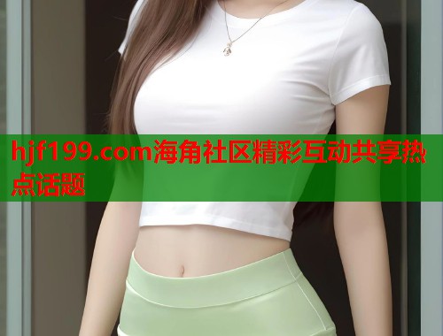 hjf199.com海角社区精彩互动共享热点话题