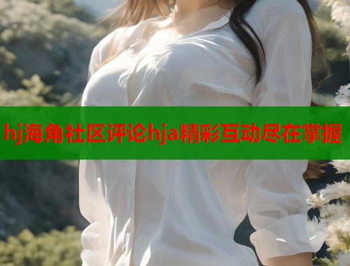 hj海角社区评论hja精彩互动尽在掌握