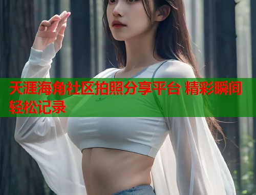 天涯海角社区拍照分享平台 精彩瞬间轻松记录
