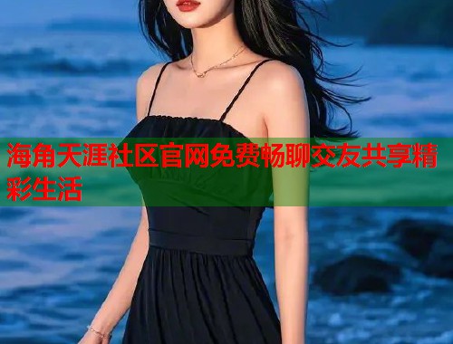 海角天涯社区官网免费畅聊交友共享精彩生活