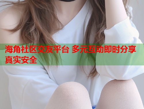 海角社区交友平台 多元互动即时分享真实安全  第1张