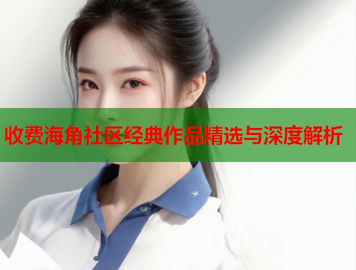 收费海角社区经典作品精选与深度解析  第1张