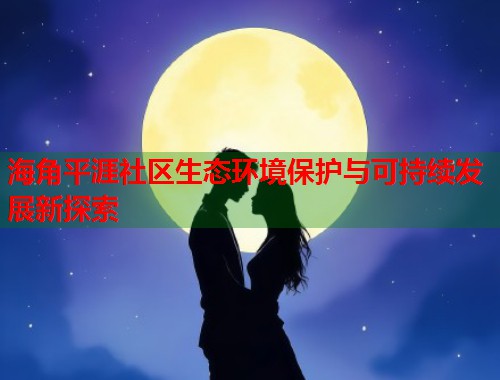 海角平涯社区生态环境保护与可持续发展新探索  第1张