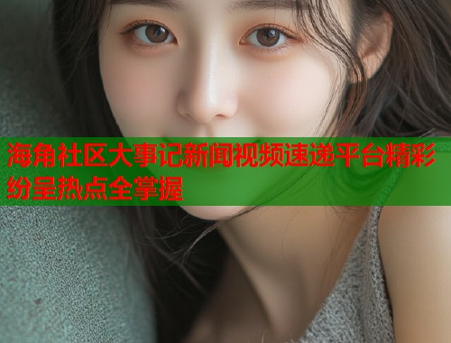 海角社区大事记新闻视频速递平台精彩纷呈热点全掌握  第2张