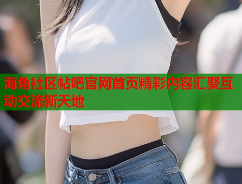 海角社区帖吧官网首页精彩内容汇聚互动交流新天地  第1张