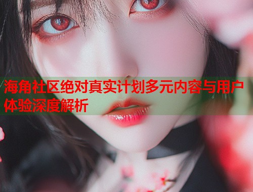 海角社区绝对真实计划多元内容与用户体验深度解析