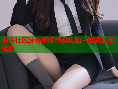 海角社区综合视频精彩集锦一站式互动体验