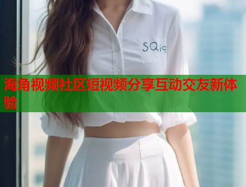 海角视频社区短视频分享互动交友新体验