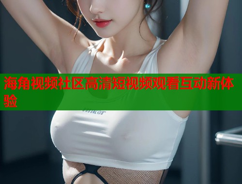 海角视频社区高清短视频观看互动新体验  第2张