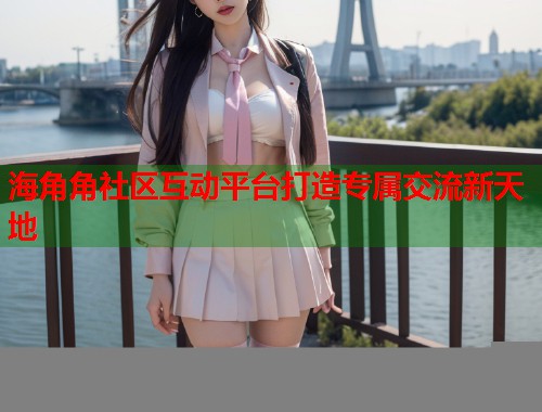 海角角社区互动平台打造专属交流新天地
