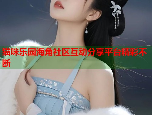 猫咪乐园海角社区互动分享平台精彩不断