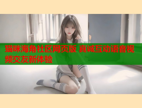 猫咪海角社区网页版 真诚互动语音视频交友新体验