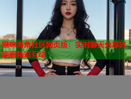 猫咪海角社区网页版：实时聊天分享兴趣圈精彩互动