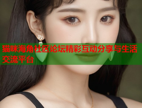 猫咪海角社区论坛精彩互动分享与生活交流平台