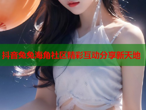 抖音兔兔海角社区精彩互动分享新天地