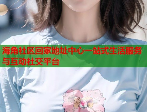 海角社区回家地址中心一站式生活服务与互动社交平台  第2张