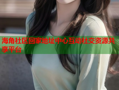 海角社区回家地址中心互动社交资源共享平台
