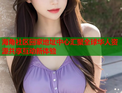海角社区回家地址中心汇聚全球华人资源共享互动新体验
