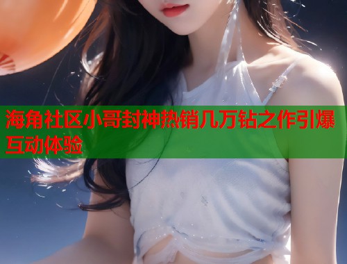 海角社区小哥封神热销几万钻之作引爆互动体验  第2张