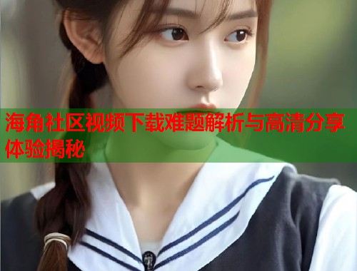 海角社区视频下载难题解析与高清分享体验揭秘  第2张