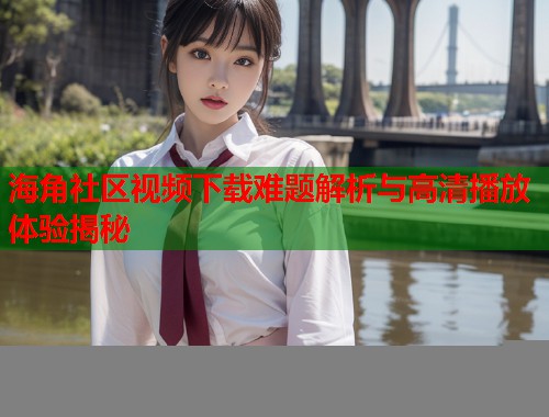 海角社区视频下载难题解析与高清播放体验揭秘