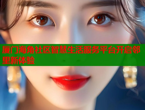 厦门海角社区智慧生活服务平台开启邻里新体验