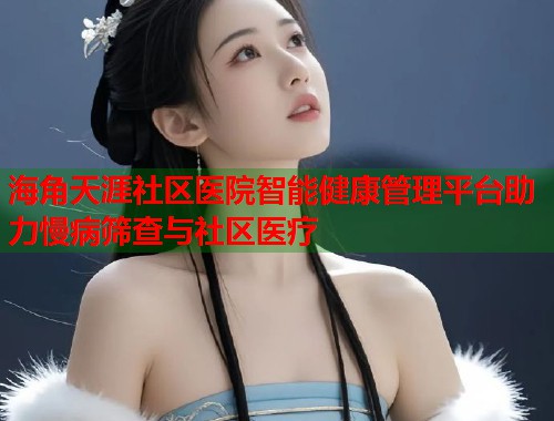 海角天涯社区医院智能健康管理平台助力慢病筛查与社区医疗  第2张